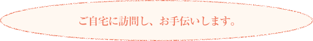 ご自宅に訪問し、お手伝いします。 