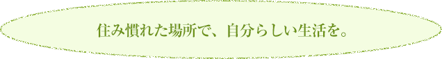 住み慣れた場所で、自分らしい生活を。  