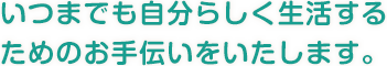 いつまでも自分らしく生活する ためのお手伝いをいたします。 