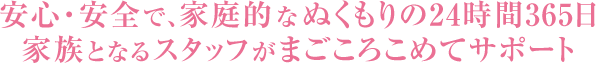 安心・安全で、家庭的なぬくもりの24時間365日サポート家族となるスタッフがまごころこめてサポート