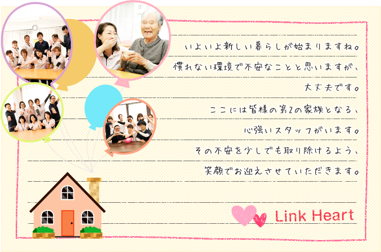 いよいよ新しい暮らしが始まりますね。慣れない環境で不安なことと思いますが、大丈夫です。ここには皆様の第2の家族となる、心強いスタッフがいます。その不安を少しでも取り除けるよう、笑顔でお迎えさせていただきます。