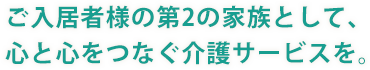 入居者様の第2の家族として、心と心をつなぐ介護サービスを。 