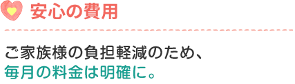 ご家族様の負担軽減のため、毎月の料金は明確に。