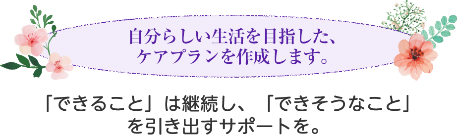 自分らしい生活を目指した、ケアプランを作成します。要支援・要介護の方のご自宅にホ