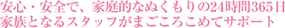 安心・安全で、家庭的なぬくもりの24時間365日
家族となるスタッフがまごころこめてサポート