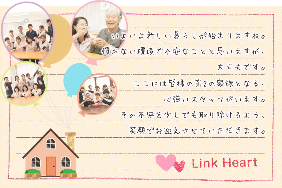 いよいよ新しい暮らしが始まりますね。慣れない環境で不安なことと思いますが、大丈夫です。ここには皆様の第2の家族となる、心強いスタッフがいます。その不安を少しでも取り除けるよう、笑顔でお迎えさせていただきます。