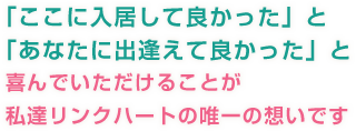 「ここに入居して良かった」と「あなたに出逢えて良かった」と喜んでいただけることが私達リンクハートの唯一の思いです